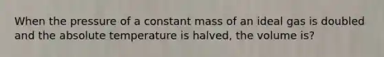 When the pressure of a constant mass of an ideal gas is doubled and the absolute temperature is halved, the volume is?