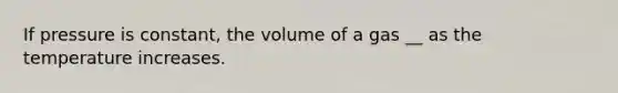 If pressure is constant, the volume of a gas __ as the temperature increases.