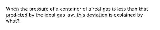 When the pressure of a container of a real gas is <a href='https://www.questionai.com/knowledge/k7BtlYpAMX-less-than' class='anchor-knowledge'>less than</a> that predicted by the ideal gas law, this deviation is explained by what?