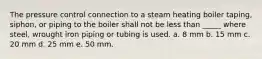 The pressure control connection to a steam heating boiler taping, siphon, or piping to the boiler shall not be less than _____ where steel, wrought iron piping or tubing is used. a. 8 mm b. 15 mm c. 20 mm d. 25 mm e. 50 mm.