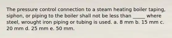 The pressure control connection to a steam heating boiler taping, siphon, or piping to the boiler shall not be less than _____ where steel, wrought iron piping or tubing is used. a. 8 mm b. 15 mm c. 20 mm d. 25 mm e. 50 mm.