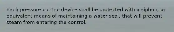 Each pressure control device shall be protected with a siphon, or equivalent means of maintaining a water seal, that will prevent steam from entering the control.