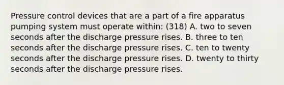 Pressure control devices that are a part of a fire apparatus pumping system must operate within: (318) A. two to seven seconds after the discharge pressure rises. B. three to ten seconds after the discharge pressure rises. C. ten to twenty seconds after the discharge pressure rises. D. twenty to thirty seconds after the discharge pressure rises.