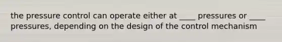 the pressure control can operate either at ____ pressures or ____ pressures, depending on the design of the control mechanism