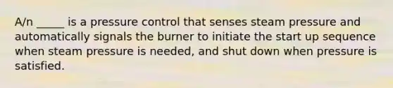 A/n _____ is a pressure control that senses steam pressure and automatically signals the burner to initiate the start up sequence when steam pressure is needed, and shut down when pressure is satisfied.