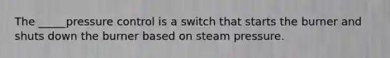 The _____pressure control is a switch that starts the burner and shuts down the burner based on steam pressure.