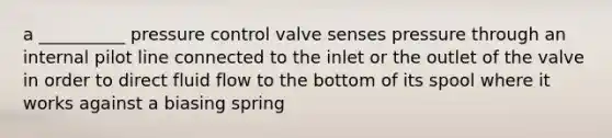 a __________ pressure control valve senses pressure through an internal pilot line connected to the inlet or the outlet of the valve in order to direct fluid flow to the bottom of its spool where it works against a biasing spring