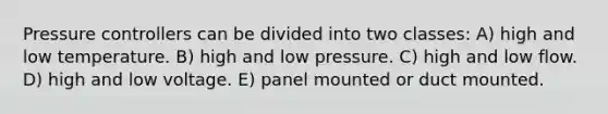 Pressure controllers can be divided into two classes: A) high and low temperature. B) high and low pressure. C) high and low flow. D) high and low voltage. E) panel mounted or duct mounted.