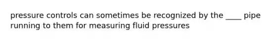 pressure controls can sometimes be recognized by the ____ pipe running to them for measuring fluid pressures