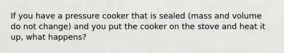 If you have a pressure cooker that is sealed (mass and volume do not change) and you put the cooker on the stove and heat it up, what happens?