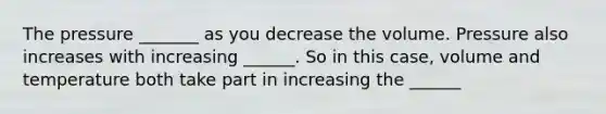 The pressure _______ as you decrease the volume. Pressure also increases with increasing ______. So in this case, volume and temperature both take part in increasing the ______