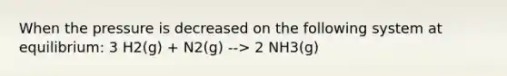 When the pressure is decreased on the following system at equilibrium: 3 H2(g) + N2(g) --> 2 NH3(g)