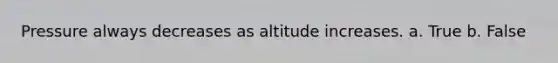 Pressure always decreases as altitude increases. a. True b. False