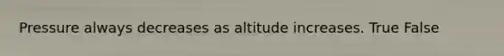 Pressure always decreases as altitude increases. True False