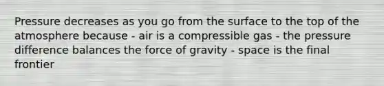 Pressure decreases as you go from the surface to the top of the atmosphere because - air is a compressible gas - the pressure difference balances the force of gravity - space is the final frontier