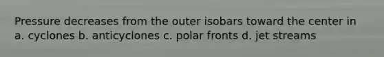 Pressure decreases from the outer isobars toward the center in a. cyclones b. anticyclones c. polar fronts d. jet streams