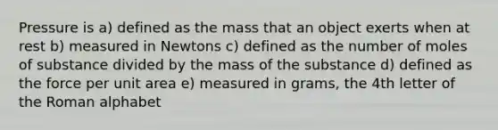 Pressure is a) defined as the mass that an object exerts when at rest b) measured in Newtons c) defined as the number of moles of substance divided by the mass of the substance d) defined as the force per unit area e) measured in grams, the 4th letter of the Roman alphabet