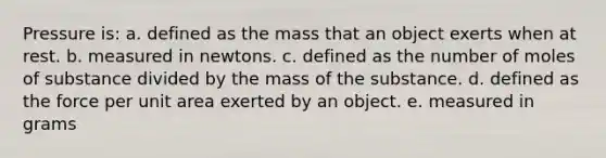 Pressure is: a. defined as the mass that an object exerts when at rest. b. measured in newtons. c. defined as the number of moles of substance divided by the mass of the substance. d. defined as the force per unit area exerted by an object. e. measured in grams