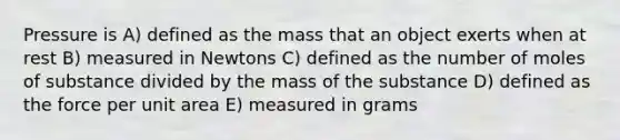 Pressure is A) defined as the mass that an object exerts when at rest B) measured in Newtons C) defined as the number of moles of substance divided by the mass of the substance D) defined as the force per unit area E) measured in grams