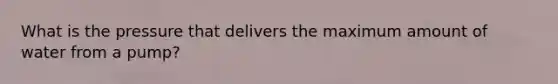 What is the pressure that delivers the maximum amount of water from a pump?