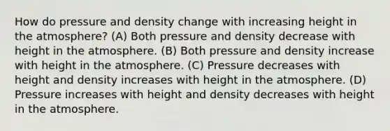 How do pressure and density change with increasing height in the atmosphere? (A) Both pressure and density decrease with height in the atmosphere. (B) Both pressure and density increase with height in the atmosphere. (C) Pressure decreases with height and density increases with height in the atmosphere. (D) Pressure increases with height and density decreases with height in the atmosphere.