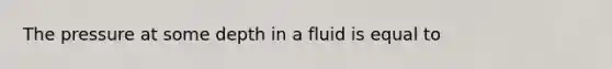 The pressure at some depth in a fluid is equal to