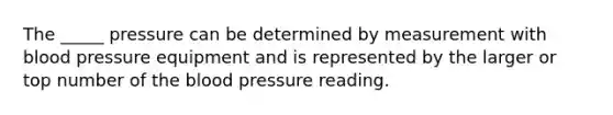 The _____ pressure can be determined by measurement with blood pressure equipment and is represented by the larger or top number of the blood pressure reading.