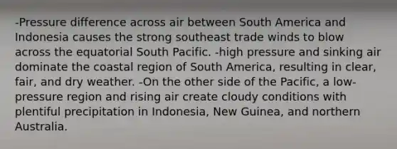 -Pressure difference across air between South America and Indonesia causes the strong southeast trade winds to blow across the equatorial South Pacific. -high pressure and sinking air dominate the coastal region of South America, resulting in clear, fair, and dry weather. -On the other side of the Pacific, a low-pressure region and rising air create cloudy conditions with plentiful precipitation in Indonesia, New Guinea, and northern Australia.