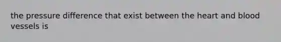 the pressure difference that exist between the heart and blood vessels is