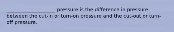 ____________________ pressure is the difference in pressure between the cut-in or turn-on pressure and the cut-out or turn-off pressure.