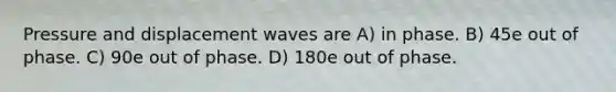 Pressure and displacement waves are A) in phase. B) 45e out of phase. C) 90e out of phase. D) 180e out of phase.