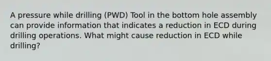 A pressure while drilling (PWD) Tool in the bottom hole assembly can provide information that indicates a reduction in ECD during drilling operations. What might cause reduction in ECD while drilling?