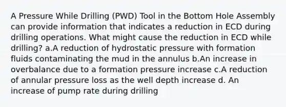 A Pressure While Drilling (PWD) Tool in the Bottom Hole Assembly can provide information that indicates a reduction in ECD during drilling operations. What might cause the reduction in ECD while drilling? a.A reduction of hydrostatic pressure with formation fluids contaminating the mud in the annulus b.An increase in overbalance due to a formation pressure increase c.A reduction of annular pressure loss as the well depth increase d. An increase of pump rate during drilling