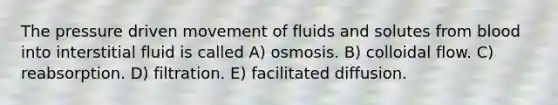 The pressure driven movement of fluids and solutes from blood into interstitial fluid is called A) osmosis. B) colloidal flow. C) reabsorption. D) filtration. E) facilitated diffusion.