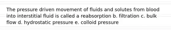 The pressure driven movement of fluids and solutes from blood into interstitial fluid is called a reabsorption b. filtration c. bulk flow d. hydrostatic pressure e. colloid pressure