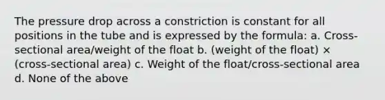 The pressure drop across a constriction is constant for all positions in the tube and is expressed by the formula: a. Cross-sectional area/weight of the float b. (weight of the float) × (cross-sectional area) c. Weight of the float/cross-sectional area d. None of the above