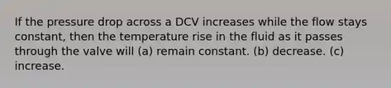 If the pressure drop across a DCV increases while the flow stays constant, then the temperature rise in the fluid as it passes through the valve will (a) remain constant. (b) decrease. (c) increase.