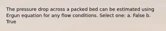 The pressure drop across a packed bed can be estimated using Ergun equation for any flow conditions. Select one: a. False b. True