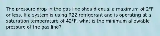 The pressure drop in the gas line should equal a maximum of 2°F or less. If a system is using R22 refrigerant and is operating at a saturation temperature of 42°F, what is the minimum allowable pressure of the gas line?