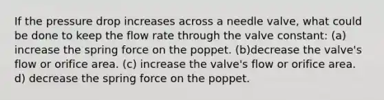 If the pressure drop increases across a needle valve, what could be done to keep the flow rate through the valve constant: (a) increase the spring force on the poppet. (b)decrease the valve's flow or orifice area. (c) increase the valve's flow or orifice area. d) decrease the spring force on the poppet.