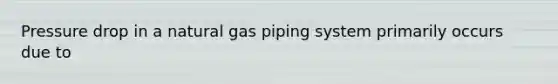 Pressure drop in a natural gas piping system primarily occurs due to