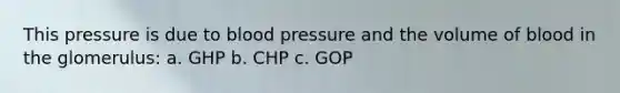 This pressure is due to <a href='https://www.questionai.com/knowledge/kD0HacyPBr-blood-pressure' class='anchor-knowledge'>blood pressure</a> and the volume of blood in the glomerulus: a. GHP b. CHP c. GOP