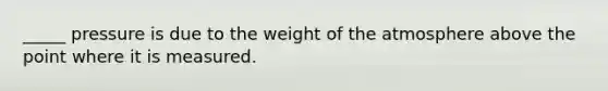 _____ pressure is due to the weight of the atmosphere above the point where it is measured.