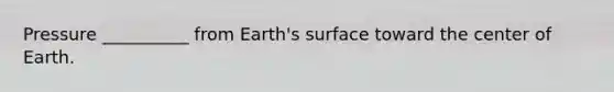 Pressure __________ from Earth's surface toward the center of Earth.