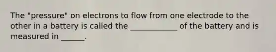 The "pressure" on electrons to flow from one electrode to the other in a battery is called the ____________ of the battery and is measured in ______.