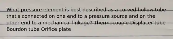 What pressure element is best described as a curved hollow tube that's connected on one end to a pressure source and on the other end to a mechanical linkage? Thermocouple Displacer tube Bourdon tube Orifice plate