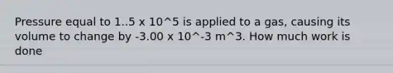 Pressure equal to 1..5 x 10^5 is applied to a gas, causing its volume to change by -3.00 x 10^-3 m^3. How much work is done