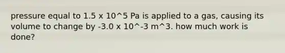 pressure equal to 1.5 x 10^5 Pa is applied to a gas, causing its volume to change by -3.0 x 10^-3 m^3. how much work is done?