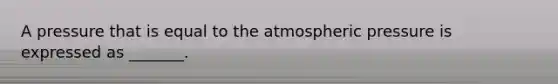 A pressure that is equal to the atmospheric pressure is expressed as _______.