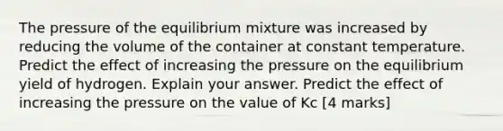 The pressure of the equilibrium mixture was increased by reducing the volume of the container at constant temperature. Predict the effect of increasing the pressure on the equilibrium yield of hydrogen. Explain your answer. Predict the effect of increasing the pressure on the value of Kc [4 marks]